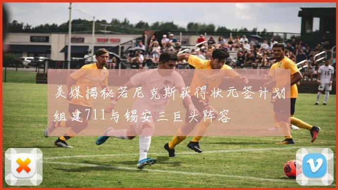 美媒揭秘若尼克斯获得状元签计划组建711与锡安三巨头阵容