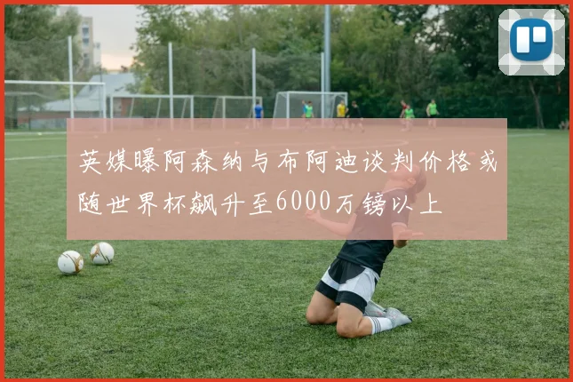 英媒曝阿森纳与布阿迪谈判价格或随世界杯飙升至6000万镑以上