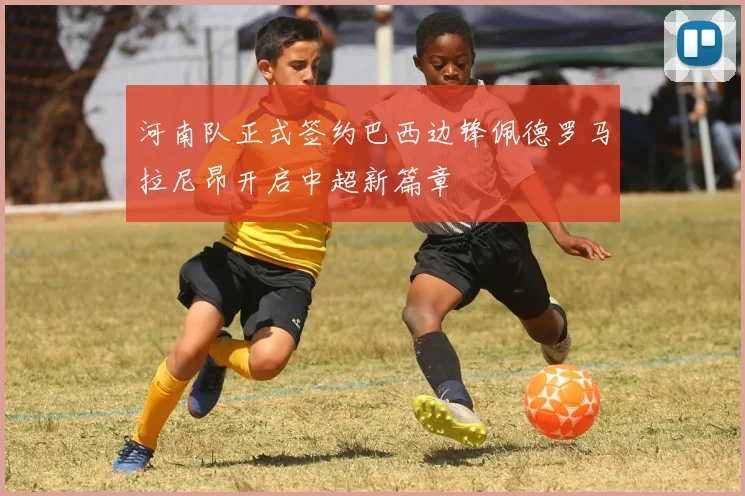河南队正式签约巴西边锋佩德罗马拉尼昂开启中超新篇章