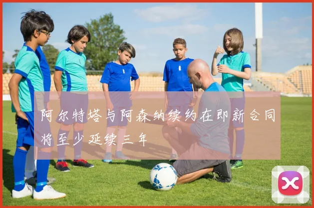 阿尔特塔与阿森纳续约在即新合同将至少延续三年