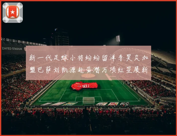 新一代足球小将纷纷留洋李昊炎加盟巴萨刘凯源赴黄潜万项红星展新希望