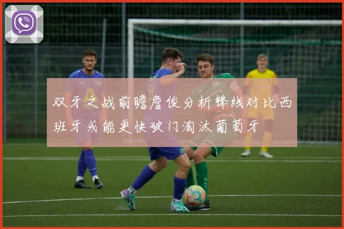 双牙之战前瞻詹俊分析锋线对比西班牙或能更快破门淘汰葡萄牙
