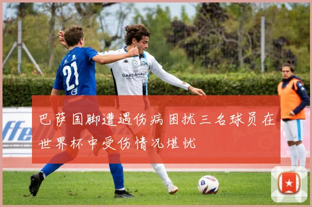巴萨国脚遭遇伤病困扰三名球员在世界杯中受伤情况堪忧