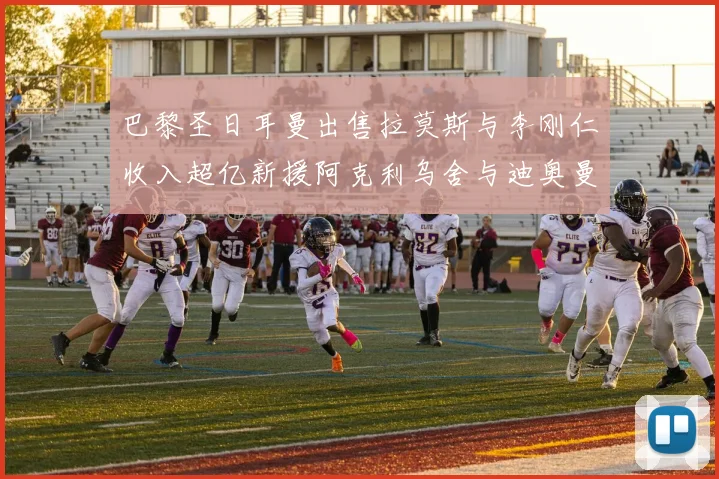 巴黎圣日耳曼出售拉莫斯与李刚仁收入超亿新援阿克利乌舍与迪奥曼德即将加盟