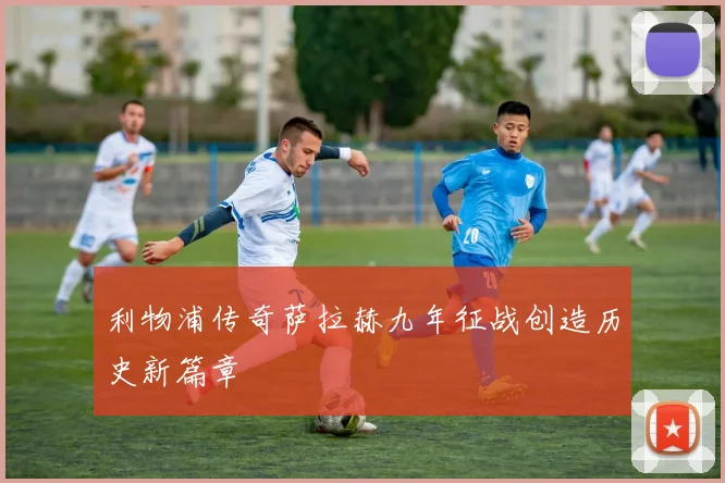 利物浦传奇萨拉赫九年征战创造历史新篇章