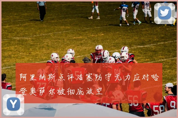 阿里纳斯点评活塞防守无力应对哈登奥萨尔被彻底放空