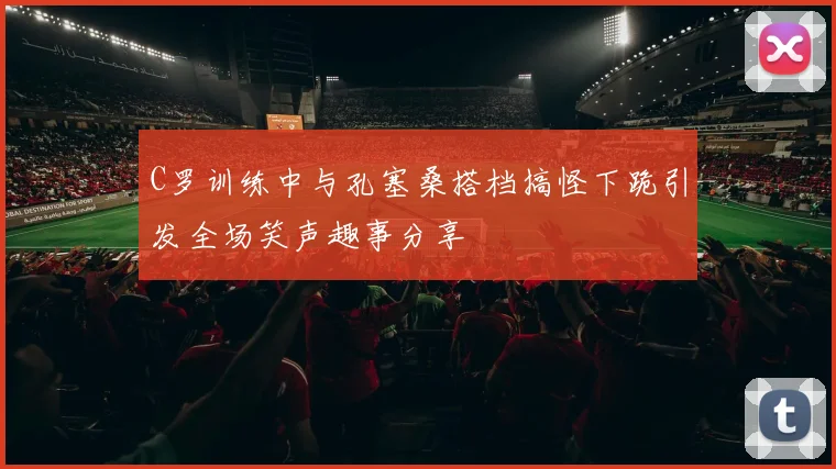 C罗训练中与孔塞桑搭档搞怪下跪引发全场笑声趣事分享