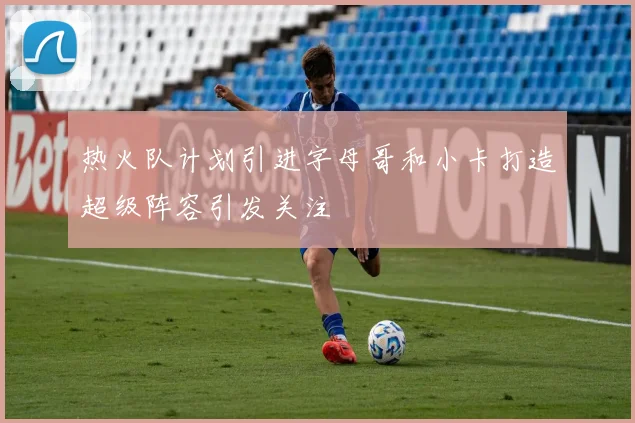 热火队计划引进字母哥和小卡打造超级阵容引发关注