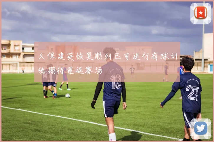 久保建英恢复顺利已可进行有球训练期待重返赛场