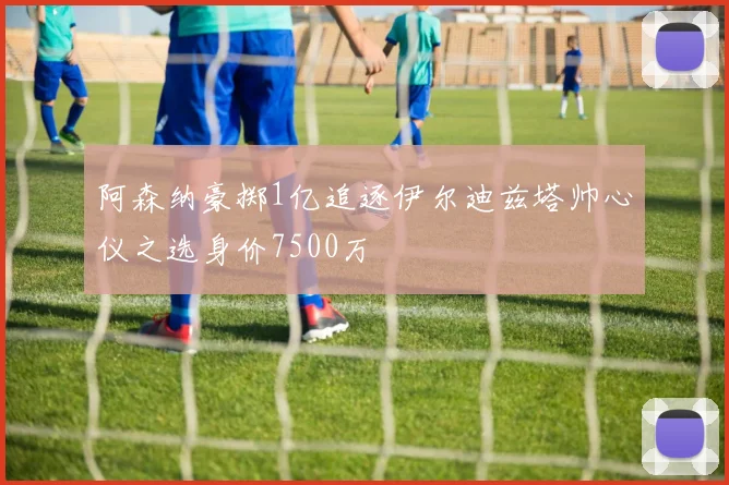 阿森纳豪掷1亿追逐伊尔迪兹塔帅心仪之选身价7500万