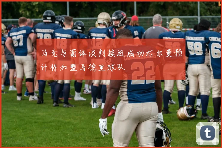 马竞与葡体谈判接近成功尤尔曼预计将加盟马德里球队