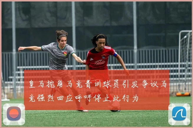 皇马挖角马竞青训球员引发争议马竞强烈回应呼吁停止此行为