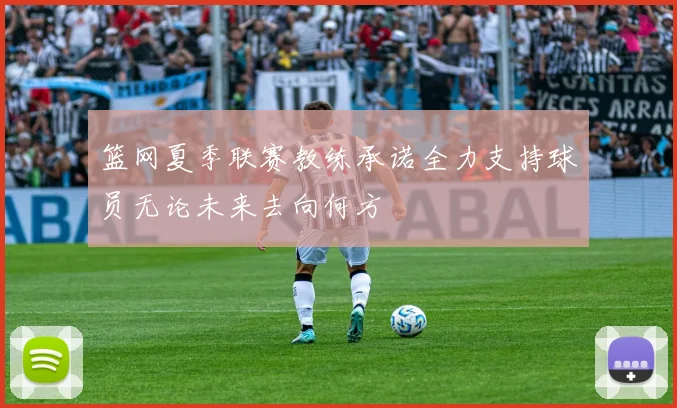 篮网夏季联赛教练承诺全力支持球员无论未来去向何方