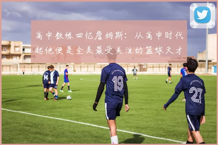 高中教练回忆詹姆斯：从高中时代起他便是全美最受关注的篮球天才