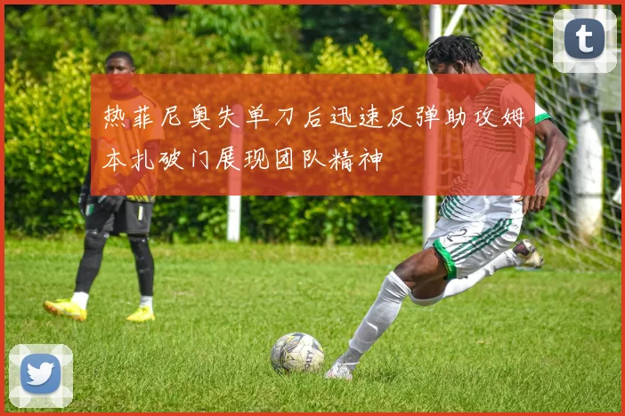 热菲尼奥失单刀后迅速反弹助攻姆本扎破门展现团队精神