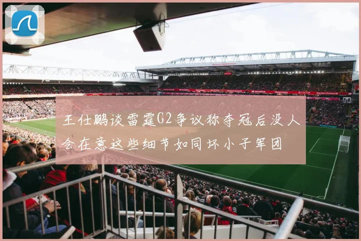 王仕鹏谈雷霆G2争议称夺冠后没人会在意这些细节如同坏小子军团
