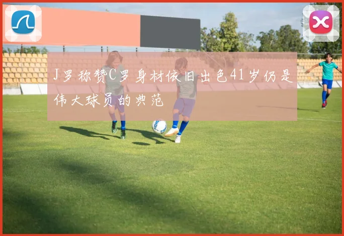 J罗称赞C罗身材依旧出色41岁仍是伟大球员的典范