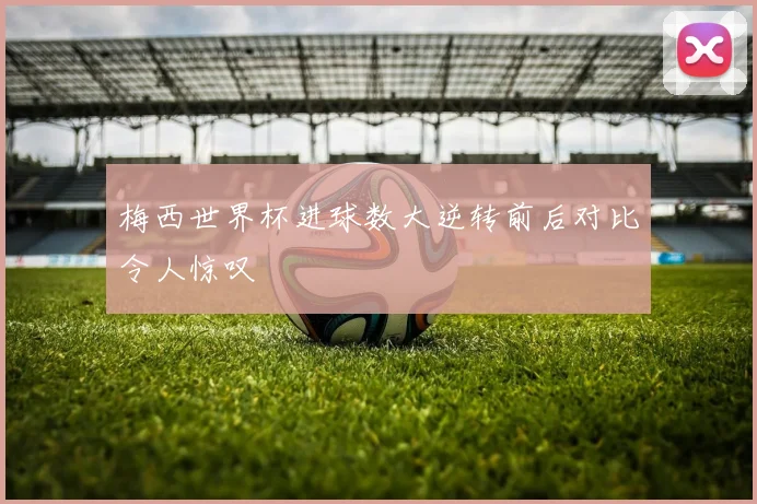 梅西世界杯进球数大逆转前后对比令人惊叹