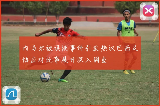 内马尔被误换事件引发热议巴西足协应对此事展开深入调查